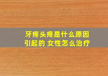 牙疼头疼是什么原因引起的 女性怎么治疗